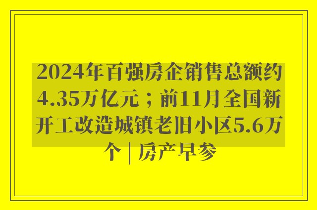 2024年百强房企销售总额约4.35万亿元；前11月全国新开工改造城镇老旧小区5.6万个 | 房产早参