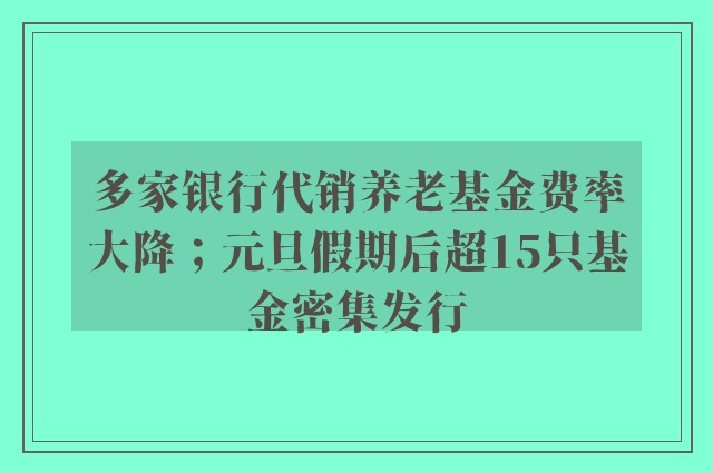 多家银行代销养老基金费率大降；元旦假期后超15只基金密集发行