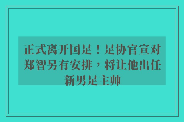 正式离开国足！足协官宣对郑智另有安排，将让他出任新男足主帅