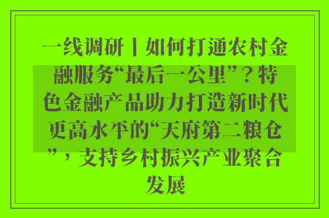 一线调研丨如何打通农村金融服务“最后一公里”？特色金融产品助力打造新时代更高水平的“天府第二粮仓”，支持乡村振兴产业聚合发展